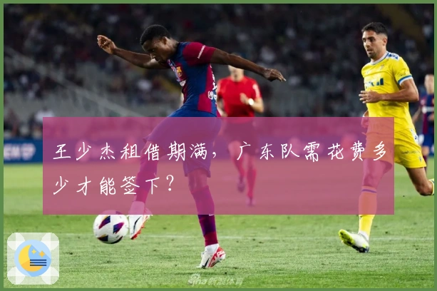 王少杰租借期满，广东队需花费多少才能签下？