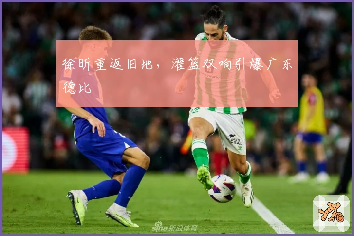 徐昕重返旧地，灌篮双响引爆广东德比