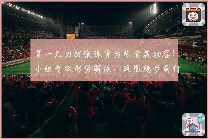 贾一凡力挺张殊贤为陈清晨动容！小组晋级形势解读，凤凰稳步前行