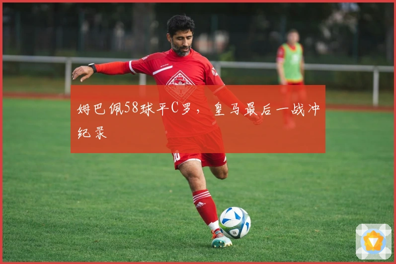 姆巴佩58球平C罗，皇马最后一战冲纪录