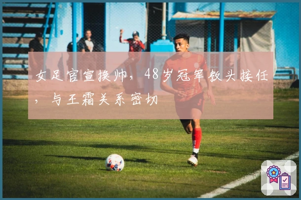 女足官宣换帅，48岁冠军教头接任，与王霜关系密切