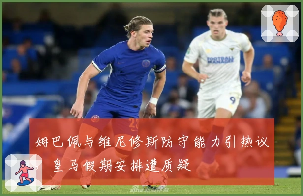 姆巴佩与维尼修斯防守能力引热议，皇马假期安排遭质疑