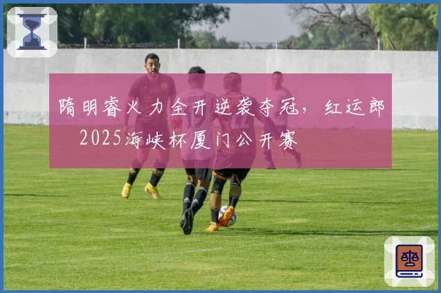 隋明睿火力全开逆袭夺冠，红运郎・2025海峡杯厦门公开赛