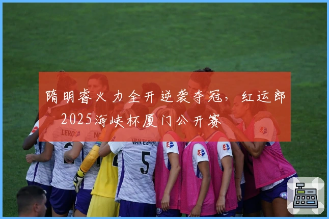隋明睿火力全开逆袭夺冠，红运郎・2025海峡杯厦门公开赛
