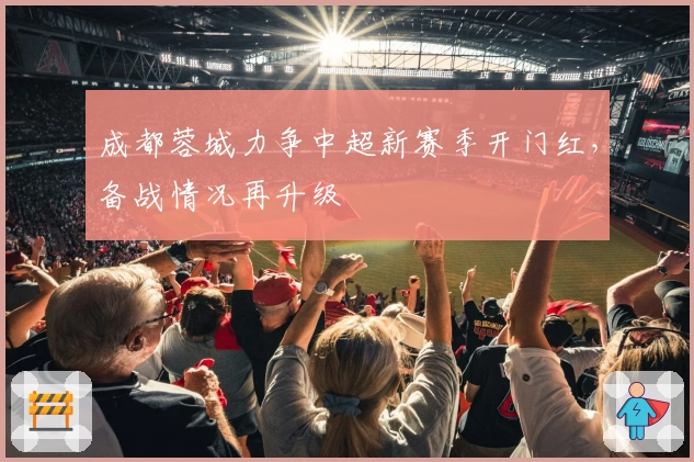 成都蓉城力争中超新赛季开门红，备战情况再升级