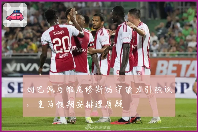 姆巴佩与维尼修斯防守能力引热议，皇马假期安排遭质疑