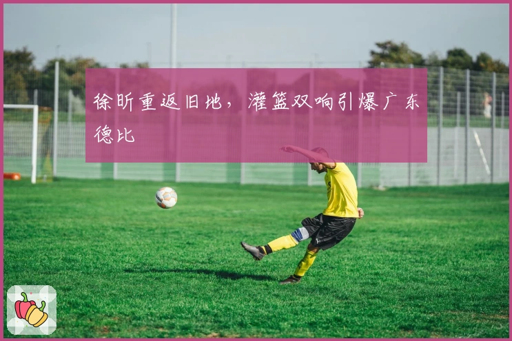 徐昕重返旧地，灌篮双响引爆广东德比